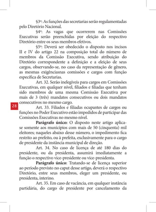 §3º: As funções das secretarias serão regulamentadas
     pelo Diretório Nacional.
                §4º: As vagas que ocorrerem nas Comissões
     Executivas serão preenchidas por eleição do respectivo
     Diretório entre os seus membros efetivos.
                §5º: Deverá ser obedecido o disposto nos incisos
     II e IV do artigo 22 na composição total do número de
     membros da Comissão Executiva, sendo atribuição do
     Diretório correspondente a definição e a eleição de seus
     cargos, observando-se, no caso da representação de gênero,
     as mesmas exigênciasnas comissões e cargos com função
     específica de Secretarias.
                Art. 32. Serão inelegíveis para cargos em Comissões
     Executivas, em qualquer nível, filiados e filiadas que tenham
     sido membros de uma mesma Comissão Executiva por
     mais de 3 (três) mandatos consecutivos ou dois mandatos
     consecutivos no mesmo cargo.
28              Art. 33. Filiados e filiadas ocupantes de cargos ou
     funções no Poder Executivo estão impedidos de participar das
     Comissões Executivas no mesmo nível.
                Parágrafo único: O disposto neste artigo aplica-
     se somente aos municípios com mais de 50 (cinquenta) mil
     eleitores; naqueles abaixo desse número, o impedimento fica
     restrito ao prefeito, ou à prefeita, exclusivamente para o cargo
     de presidente da instância municipal de direção.
                Art. 34. No caso de licença de até 180 dias do
     presidente, ou da presidenta, assumirá imediatamente a
     função o respectivo vice-presidente ou vice-presidenta.
                Parágrafo único: Tratando-se de licença superior
     ao período previsto no caput desse artigo, deverá o respectivo
     Diretório, entre seus membros, eleger um presidente, ou
     presidenta, interino.
                Art. 35. Em caso de vacância, em qualquer instância
     partidária, do cargo de presidente por cancelamento da
 