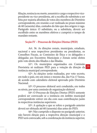 filiação, renúncia ou morte, assumirá o cargo o respectivo vice-
presidente ou vice-presidenta, até a escolha do substituto a ser
feita por maioria absoluta de votos dos membros do Diretório
correspondente, em reunião a ser realizada no prazo máximo
de 60 (sessenta) dias, contados do fato que deu origem à vaga.
Parágrafo único: O substituto, ou a substituta, deverá ser
escolhido entre os membros efetivos e cumprirá o tempo de
mandato restante.

      Seção IV – Processo de Eleições Diretas (PED)

           Art. 36. As direções zonais, municipais, estaduais,
nacional e seus respectivos presidentes ou presidentas, os
Conselhos Fiscais, as Comissões de Ética e os delegados e
delegadas aos Encontros Municipais e Zonais serão eleitos
pelo voto direto dos filiados e das filiadas.
           §1º: Os municípios organizados em Comissão
Provisória só realizam PED para a votação da direção da            29
instância municipal correspondente.
           §2º: As eleições serão realizadas, por voto secreto,
em todo o país, em um único e mesmo dia, das 9 às 17 horas,
de acordo com calendário eleitoral aprovado pelo Diretório
Nacional.
           §3º: O processo eleitoral será conduzido, em todos
os níveis, por uma comissão de organização eleitoral.
           §4º: O Processo de Eleições Diretas (PED) somente
poderá ser convocado se a instância em âmbito municipal
correspondente estiver em dia com suas contribuições junto
às respectivas instâncias superiores.
           §5º: A quitação a que se refere o parágrafo anterior
deverá ser efetuada até 60 (sessenta) dias antes do PED;
           §6º: Não cumprido o disposto no parágrafo anterior,
não haverá eleição para a respectiva direção municipal e o
PED será convocado, sob a coordenação da instância superior,
 