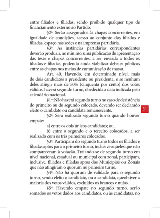 entre filiados e filiadas, sendo proibido qualquer tipo de
financiamento externo ao Partido.
           §2º: Serão assegurados às chapas concorrentes, em
igualdade de condições, acesso ao conjunto dos filiados e
filiadas, espaço nas sedes e na imprensa partidária.
           §3º: As instâncias partidárias correspondentes
deverão produzir, no mínimo, uma publicação de apresentação
das teses e chapas concorrentes, a ser enviada a todos os
filiados e filiadas, podendo ainda viabilizar debates públicos
entre as chapas nos meios de comunicação de massa.
           Art. 40. Havendo, em determinado nível, mais
de dois candidatos a presidente ou presidenta, e se nenhum
deles atingir mais de 50% (cinquenta por cento) dos votos
válidos, haverá segundo turno, obedecida a data indicada pelo
calendário nacional.
           §1º: Não haverá segundo turno no caso de desistência
do primeiro ou do segundo colocado, devendo ser declarado
eleito o candidato ou candidata remanescente.                     31
           §2º: Será realizado segundo turno quando houver
empate:
           a) entre os dois únicos candidatos; ou,
           b) entre o segundo e o terceiro colocados, a ser
realizado com os três primeiros colocados.
           §3º: Participam do segundo turno todos os filiados e
filiadas aptos para o primeiro turno, inclusive aqueles que não
compareceram à votação. Tratando-se de segundo turno em
nível nacional, estadual ou municipal com zonal, participam,
inclusive, filiados e filiadas aptos dos Municípios ou Zonais
que não atingiram o quorum no primeiro turno.
           §4º: Não há quorum de validade para o segundo
turno, sendo eleito o candidato, ou a candidata, queobtiver a
maioria dos votos válidos, excluídos os brancos e nulos.
           §5º: Havendo empate no segundo turno, serão
somados os votos dados aos candidatos, ou às candidatas, no
 