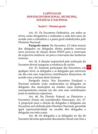 CAPÍTULO III
       DOS ENCONTROS ZONAL, MUNICIPAL,
             ESTADUAL E NACIONAL

                 Seção I – Normas gerais

           Art. 43. Os Encontros Ordinários, em todos os
níveis, serão obrigatórios e realizados a cada dois anos, de
acordo com o calendário e a pauta geral estabelecidos pelo
Diretório Nacional.
           Parágrafo único: No Encontro, 2/3 (dois terços)
dos delegados ou delegadas eleitos poderão convocar
novo processo de eleição direta (PED) para a renovação
da respectiva instância, ou para a renovação das instâncias
setoriais.
           Art. 44. A direção responsável pela realização do
Encontro deverá assegurar a existência de creche.
           Art. 45. Somente participam dos Encontros, em       33
qualquer nível, os delegados e as delegadas que estiverem
em dia com suas respectivas contribuições financeiras, de
acordo com a normas deste Estatuto.
           Parágrafo único: Nos Encontros Estaduais e
Nacional somente serão credenciados os delegados ou
delegadas dos municípios ou estados cujas instâncias
correspondentes estejam em dia com suas contribuições
junto às instâncias superiores.
           Art. 46. No Distrito Federal, os Diretórios e
Encontros Zonais são considerados Municipais. Art. 47.
A proporção para a eleição de delegados e delegadas aos
Encontros será definida pelo Diretório Nacional, garantida
igual representatividade na escolha dos delegados e
delegadas em todo o país.
           Art. 48. Os delegados e as delegadas no dia do
Encontro deverão apresentar documento oficial com foto a
 