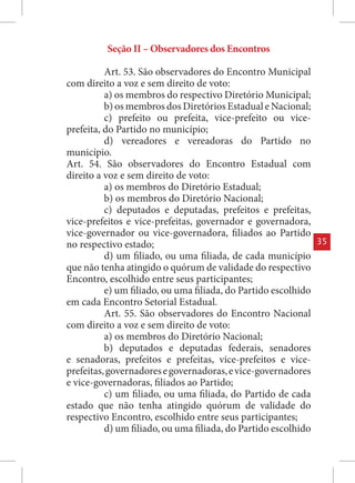 Seção II – Observadores dos Encontros

          Art. 53. São observadores do Encontro Municipal
com direito a voz e sem direito de voto:
          a) os membros do respectivo Diretório Municipal;
          b) os membros dos Diretórios Estadual e Nacional;
          c) prefeito ou prefeita, vice-prefeito ou vice-
prefeita, do Partido no município;
          d) vereadores e vereadoras do Partido no
município.
Art. 54. São observadores do Encontro Estadual com
direito a voz e sem direito de voto:
          a) os membros do Diretório Estadual;
          b) os membros do Diretório Nacional;
          c) deputados e deputadas, prefeitos e prefeitas,
vice-prefeitos e vice-prefeitas, governador e governadora,
vice-governador ou vice-governadora, filiados ao Partido
no respectivo estado;                                           35
          d) um filiado, ou uma filiada, de cada município
que não tenha atingido o quórum de validade do respectivo
Encontro, escolhido entre seus participantes;
          e) um filiado, ou uma filiada, do Partido escolhido
em cada Encontro Setorial Estadual.
          Art. 55. São observadores do Encontro Nacional
com direito a voz e sem direito de voto:
          a) os membros do Diretório Nacional;
          b) deputados e deputadas federais, senadores
e senadoras, prefeitos e prefeitas, vice-prefeitos e vice-
prefeitas, governadores e governadoras, e vice-governadores
e vice-governadoras, filiados ao Partido;
          c) um filiado, ou uma filiada, do Partido de cada
estado que não tenha atingido quórum de validade do
respectivo Encontro, escolhido entre seus participantes;
          d) um filiado, ou uma filiada, do Partido escolhido
 