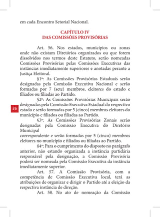 em cada Encontro Setorial Nacional.

                        CAPÍTULO IV
                 DAS COMISSÕES PROVISÓRIAS

               Art. 56. Nos estados, municípios ou zonas
     onde não existam Diretórios organizados ou que forem
     dissolvidos nos termos deste Estatuto, serão nomeadas
     Comissões Provisórias pelas Comissões Executivas das
     instâncias imediatamente superiores e anotadas perante a
     Justiça Eleitoral.
               §1º: As Comissões Provisórias Estaduais serão
     designadas pela Comissão Executiva Nacional e serão
     formadas por 7 (sete) membros, eleitores do estado e
     filiados ou filiadas ao Partido.
               §2º: As Comissões Provisórias Municipais serão
     designadas pela Comissão Executiva Estadual do respectivo
36   estado e serão formadas por 5 (cinco) membros eleitores do
     município e filiados ou filiadas ao Partido.
               §3º: As Comissões Provisórias Zonais serão
     designadas pela Comissão Executiva do Diretório
     Municipal
     correspondente e serão formadas por 5 (cinco) membros
     eleitores no município e filiados ou filiadas ao Partido.
               §4º: Para o cumprimento do disposto no parágrafo
     anterior, não estando organizada a instância partidária
     responsável pela designação, a Comissão Provisória
     poderá ser nomeada pela Comissão Executiva da instância
     imediatamente superior.
               Art. 57. A Comissão Provisória, com a
     competência de Comissão Executiva local, terá as
     atribuições de organizar e dirigir o Partido até a eleição da
     respectiva instância de direção.
               Art. 58. No ato de nomeação da Comissão
 