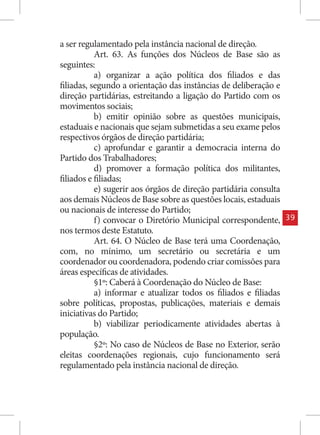 a ser regulamentado pela instância nacional de direção.
           Art. 63. As funções dos Núcleos de Base são as
seguintes:
           a) organizar a ação política dos filiados e das
filiadas, segundo a orientação das instâncias de deliberação e
direção partidárias, estreitando a ligação do Partido com os
movimentos sociais;
           b) emitir opinião sobre as questões municipais,
estaduais e nacionais que sejam submetidas a seu exame pelos
respectivos órgãos de direção partidária;
           c) aprofundar e garantir a democracia interna do
Partido dos Trabalhadores;
           d) promover a formação política dos militantes,
filiados e filiadas;
           e) sugerir aos órgãos de direção partidária consulta
aos demais Núcleos de Base sobre as questões locais, estaduais
ou nacionais de interesse do Partido;
           f) convocar o Diretório Municipal correspondente,      39
nos termos deste Estatuto.
           Art. 64. O Núcleo de Base terá uma Coordenação,
com, no mínimo, um secretário ou secretária e um
coordenador ou coordenadora, podendo criar comissões para
áreas específicas de atividades.
           §1º: Caberá à Coordenação do Núcleo de Base:
           a) informar e atualizar todos os filiados e filiadas
sobre políticas, propostas, publicações, materiais e demais
iniciativas do Partido;
           b) viabilizar periodicamente atividades abertas à
população.
           §2º: No caso de Núcleos de Base no Exterior, serão
eleitas coordenações regionais, cujo funcionamento será
regulamentado pela instância nacional de direção.
 