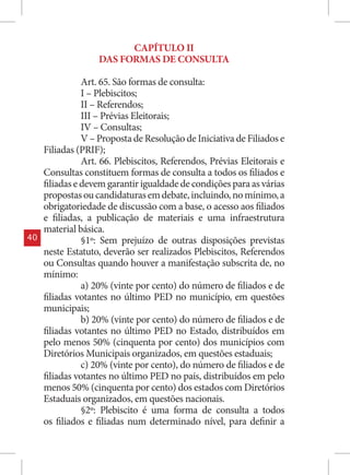 CAPÍTULO II
                   DAS FORMAS DE CONSULTA

                Art. 65. São formas de consulta:
                I – Plebiscitos;
                II – Referendos;
                III – Prévias Eleitorais;
                IV – Consultas;
                V – Proposta de Resolução de Iniciativa de Filiados e
     Filiadas (PRIF);
                Art. 66. Plebiscitos, Referendos, Prévias Eleitorais e
     Consultas constituem formas de consulta a todos os filiados e
     filiadas e devem garantir igualdade de condições para as várias
     propostas ou candidaturas em debate, incluindo, no mínimo, a
     obrigatoriedade de discussão com a base, o acesso aos filiados
     e filiadas, a publicação de materiais e uma infraestrutura
     material básica.
40              §1º: Sem prejuízo de outras disposições previstas
     neste Estatuto, deverão ser realizados Plebiscitos, Referendos
     ou Consultas quando houver a manifestação subscrita de, no
     mínimo:
                a) 20% (vinte por cento) do número de filiados e de
     filiadas votantes no último PED no município, em questões
     municipais;
                b) 20% (vinte por cento) do número de filiados e de
     filiadas votantes no último PED no Estado, distribuídos em
     pelo menos 50% (cinquenta por cento) dos municípios com
     Diretórios Municipais organizados, em questões estaduais;
                c) 20% (vinte por cento), do número de filiados e de
     filiadas votantes no último PED no país, distribuídos em pelo
     menos 50% (cinquenta por cento) dos estados com Diretórios
     Estaduais organizados, em questões nacionais.
                §2º: Plebiscito é uma forma de consulta a todos
     os filiados e filiadas num determinado nível, para definir a
 