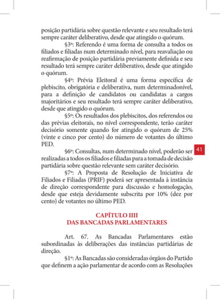posição partidária sobre questão relevante e seu resultado terá
sempre caráter deliberativo, desde que atingido o quórum.
           §3º: Referendo é uma forma de consulta a todos os
filiados e filiadas num determinado nível, para reavaliação ou
reafirmação de posição partidária previamente definida e seu
resultado terá sempre caráter deliberativo, desde que atingido
o quórum.
           §4º: Prévia Eleitoral é uma forma específica de
plebiscito, obrigatória e deliberativa, num determinadonível,
para a definição de candidatos ou candidatas a cargos
majoritários e seu resultado terá sempre caráter deliberativo,
desde que atingido o quórum.
           §5º: Os resultados dos plebiscitos, dos referendos ou
das prévias eleitorais, no nível correspondente, terão caráter
decisório somente quando for atingido o quórum de 25%
(vinte e cinco por cento) do número de votantes do último
PED.
           §6º: Consultas, num determinado nível, poderão ser        41
realizadas a todos os filiados e filiadas para a tomada de decisão
partidária sobre questão relevante sem caráter decisório.
           §7º: A Proposta de Resolução de Iniciativa de
Filiados e Filiadas (PRIF) poderá ser apresentada à instância
de direção correspondente para discussão e homologação,
desde que esteja devidamente subscrita por 10% (dez por
cento) de votantes no último PED.

                   CAPÍTULO IIII
           DAS BANCADAS PARLAMENTARES

         Art. 67. As Bancadas Parlamentares estão
subordinadas às deliberações das instâncias partidárias de
direção.
         §1º: As Bancadas são consideradas órgãos do Partido
que definem a ação parlamentar de acordo com as Resoluções
 