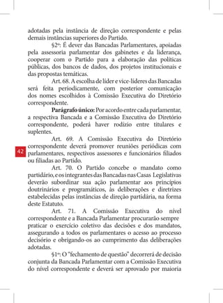 adotadas pela instância de direção correspondente e pelas
     demais instâncias superiores do Partido.
               §2º: É dever das Bancadas Parlamentares, apoiadas
     pela assessoria parlamentar dos gabinetes e da liderança,
     cooperar com o Partido para a elaboração das políticas
     públicas, dos bancos de dados, dos projetos institucionais e
     das propostas temáticas.
               Art. 68. A escolha de líder e vice-líderes das Bancadas
     será feita periodicamente, com posterior comunicação
     dos nomes escolhidos à Comissão Executiva do Diretório
     correspondente.
               Parágrafo único: Por acordo entre cada parlamentar,
     a respectiva Bancada e a Comissão Executiva do Diretório
     correspondente, poderá haver rodízio entre titulares e
     suplentes.
               Art. 69. A Comissão Executiva do Diretório
     correspondente deverá promover reuniões periódicas com
42   parlamentares, respectivos assessores e funcionários filiados
     ou filiadas ao Partido.
               Art. 70. O Partido concebe o mandato como
     partidário, e os integrantes das Bancadas nas Casas Legislativas
     deverão subordinar sua ação parlamentar aos princípios
     doutrinários e programáticos, às deliberações e diretrizes
     estabelecidas pelas instâncias de direção partidária, na forma
     deste Estatuto.
               Art. 71. A Comissão Executiva do nível
     correspondente e a Bancada Parlamentar procurarão sempre
     praticar o exercício coletivo das decisões e dos mandatos,
     assegurando a todos os parlamentares o acesso ao processo
     decisório e obrigando-os ao cumprimento das deliberações
     adotadas.
               §1º: O “fechamento de questão” decorrerá de decisão
     conjunta da Bancada Parlamentar com a Comissão Executiva
     do nível correspondente e deverá ser aprovado por maioria
 