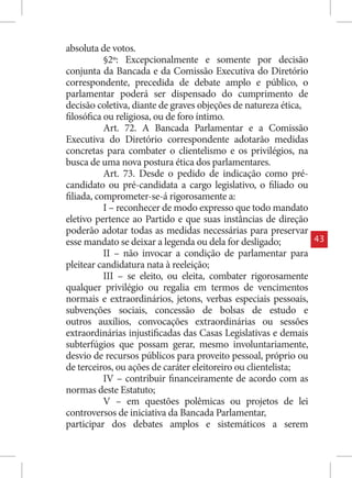 absoluta de votos.
           §2º: Excepcionalmente e somente por decisão
conjunta da Bancada e da Comissão Executiva do Diretório
correspondente, precedida de debate amplo e público, o
parlamentar poderá ser dispensado do cumprimento de
decisão coletiva, diante de graves objeções de natureza ética,
filosófica ou religiosa, ou de foro íntimo.
           Art. 72. A Bancada Parlamentar e a Comissão
Executiva do Diretório correspondente adotarão medidas
concretas para combater o clientelismo e os privilégios, na
busca de uma nova postura ética dos parlamentares.
           Art. 73. Desde o pedido de indicação como pré-
candidato ou pré-candidata a cargo legislativo, o filiado ou
filiada, comprometer-se-á rigorosamente a:
           I – reconhecer de modo expresso que todo mandato
eletivo pertence ao Partido e que suas instâncias de direção
poderão adotar todas as medidas necessárias para preservar
esse mandato se deixar a legenda ou dela for desligado;          43
           II – não invocar a condição de parlamentar para
pleitear candidatura nata à reeleição;
           III – se eleito, ou eleita, combater rigorosamente
qualquer privilégio ou regalia em termos de vencimentos
normais e extraordinários, jetons, verbas especiais pessoais,
subvenções sociais, concessão de bolsas de estudo e
outros auxílios, convocações extraordinárias ou sessões
extraordinárias injustificadas das Casas Legislativas e demais
subterfúgios que possam gerar, mesmo involuntariamente,
desvio de recursos públicos para proveito pessoal, próprio ou
de terceiros, ou ações de caráter eleitoreiro ou clientelista;
           IV – contribuir financeiramente de acordo com as
normas deste Estatuto;
           V – em questões polêmicas ou projetos de lei
controversos de iniciativa da Bancada Parlamentar,
participar dos debates amplos e sistemáticos a serem
 