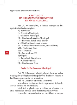 organizados no interior do Partido.

                       CAPÍTULO IV
                DA ORGANIZAÇÃO DO PARTIDO
                    EM NÍVEL MUNICIPAL

              Art. 74. No município, o Partido compõe-se das
     seguintes instâncias e órgãos:
              A) Instâncias:
              I – Encontro Municipal;
              II – Diretório Municipal;
              III – Comissão Executiva Municipal;
              IV – Encontro Zonal, onde houver;
              V – Diretório Zonal, onde houver;
              VI – Comissão Executiva Zonal, onde houver;
              VII – Núcleos de Base;
              VIII – Setoriais;
44            IX – Juventude do PT.
              B) Órgãos:
              I – Bancada de Vereadores;
              II – Conselho Fiscal;
              III – Comissão de Ética.

                  Seção I – Do Encontro Municipal

                Art. 75. O Encontro Municipal compõe-se de todos
     os delegados e delegadas eleitos pelo voto direto dos filiados e
     das filiadas aptos a votar no município.
                Art. 76. Caberá ao Encontro Municipal:
                a) analisar a conjuntura local e aprovar as linhas de
     ação do Partido em âmbito local;
                b) definir a plataforma, a política de alianças e a
     tática eleitoral do partido antes da realização das prévias;
                c) escolher os candidatos ou candidatas a cargos
 