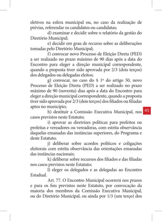 eletivos na esfera municipal ou, no caso da realização de
prévias, referendar os candidatos ou candidatas;
           d) examinar e decidir sobre o relatório da gestão do
Diretório Municipal;
           e) decidir em grau de recurso sobre as deliberações
tomadas pelo Diretório Municipal;
           f) convocar novo Processo de Eleição Direta (PED)
a ser realizado no prazo máximo de 90 dias após a data do
Encontro para eleger a direção municipal correspondente,
quando a proposta tiver sido aprovada por 2/3 (dois terços)
dos delegados ou delegadas eleitos;
           g) convocar, no caso do § 1º do artigo 50, novo
Processo de Eleição Direta (PED) a ser realizado no prazo
máximo de 90 (noventa) dias após a data do Encontro para
eleger a direção municipal correspondente, quando a proposta
tiver sido aprovada por 2/3 (dois terços) dos filiados ou filiadas
aptos no município;
           h) destituir a Comissão Executiva Municipal, nos          45
casos previstos neste Estatuto;
           i) aprovar as diretrizes políticas para prefeitos ou
prefeitas e vereadores ou vereadoras, com estrita observância
daquelas emanadas das instâncias superiores, do Programa e
deste Estatuto;
           j) deliberar sobre acordos políticos e coligações
eleitorais com estrita observância das orientações emanadas
das instâncias nacionais;
           k) deliberar sobre recursos dos filiados e das filiadas
nos casos previstos neste Estatuto;
           l) eleger os delegados e as delegadas ao Encontro
Estadual.
           Art. 77. O Encontro Municipal ocorrerá nos prazos
e para os fins previstos neste Estatuto, por convocação da
maioria dos membros da Comissão Executiva Municipal,
ou do Diretório Municipal, ou ainda por 1/3 (um terço) dos
 