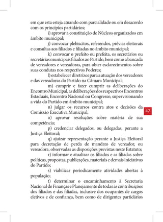 em que esta esteja atuando com parcialidade ou em desacordo
com os princípios partidários;
           i) aprovar a constituição de Núcleos organizados em
âmbito municipal;
           j) convocar plebiscitos, referendos, prévias eleitorais
e consultas aos filiados e filiadas no âmbito municipal;
           k) convocar o prefeito ou prefeita, os secretários ou
secretárias municipais filiados ao Partido, bem como a bancada
de vereadores e vereadoras, para obter esclarecimentos sobre
suas condutas nos respectivos Poderes;
           l) estabelecer diretrizes para a atuação dos vereadores
e das vereadoras do Partido na Câmara Municipal;
           m) cumprir e fazer cumprir as deliberações do
Encontro Municipal, as deliberações dos respectivos Encontros
Estaduais, Encontro Nacional ou Congresso, supervisionando
a vida do Partido em âmbito municipal;
           n) julgar os recursos contra atos e decisões da
Comissão Executiva Municipal;                                        47
           o) aprovar resoluções sobre matéria de sua
competência;
           p) credenciar delegados, ou delegadas, perante a
Justiça Eleitoral;
           q) ajuizar representação perante a Justiça Eleitoral
para decretação de perda de mandato de vereador, ou
vereadora, observadas as disposições previstas neste Estatuto;
           r) informar e atualizar os filiados e as filiadas sobre
políticas, propostas, publicações, materiais e demais iniciativas
do Partido;
           s) viabilizar periodicamente atividades abertas à
população;
           t) determinar o encaminhamento à Secretaria
Nacional de Finanças e Planejamento de todas as contribuições
dos filiados e das filiadas, inclusive dos ocupantes de cargos
eletivos e de confiança, bem como de dirigentes partidários
 
