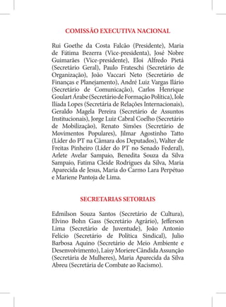 COMISSÃO EXECUTIVA NACIONAL

Rui Goethe da Costa Falcão (Presidente), Maria
de Fátima Bezerra (Vice-presidenta), José Nobre
Guimarães (Vice-presidente), Eloi Alfredo Pietá
(Secretário Geral), Paulo Frateschi (Secretário de
Organização), João Vaccari Neto (Secretário de
Finanças e Planejamento), André Luiz Vargas Ilário
(Secretário de Comunicação), Carlos Henrique
Goulart Árabe (Secretário de Formação Política), Iole
Ilíada Lopes (Secretária de Relações Internacionais),
Geraldo Magela Pereira (Secretário de Assuntos
Institucionais), Jorge Luiz Cabral Coelho (Secretário
de Mobilização), Renato Simões (Secretário de
Movimentos Populares), Jilmar Agostinho Tatto
(Líder do PT na Câmara dos Deputados), Walter de
Freitas Pinheiro (Líder do PT no Senado Federal),
Arlete Avelar Sampaio, Benedita Souza da Silva
Sampaio, Fatima Cleide Rodrigues da Silva, Maria
Aparecida de Jesus, Maria do Carmo Lara Perpétuo
e Mariene Pantoja de Lima.


           SECRETARIAS SETORIAIS

Edmilson Souza Santos (Secretário de Cultura),
Elvino Bohn Gass (Secretário Agrário), Jefferson
Lima (Secretário de Juventude), João Antonio
Felício (Secretário de Política Sindical), Julio
Barbosa Aquino (Secretário de Meio Ambiente e
Desenvolvimento), Laisy Moriere Cândida Assunção
(Secretária de Mulheres), Maria Aparecida da Silva
Abreu (Secretária de Combate ao Racismo).
 