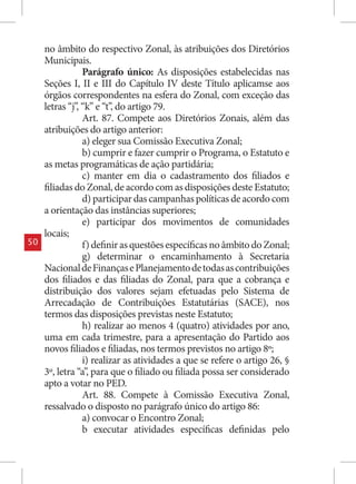 no âmbito do respectivo Zonal, às atribuições dos Diretórios
     Municipais.
                 Parágrafo único: As disposições estabelecidas nas
     Seções I, II e III do Capítulo IV deste Título aplicamse aos
     órgãos correspondentes na esfera do Zonal, com exceção das
     letras “j”, “k” e “t”, do artigo 79.
                 Art. 87. Compete aos Diretórios Zonais, além das
     atribuições do artigo anterior:
                 a) eleger sua Comissão Executiva Zonal;
                 b) cumprir e fazer cumprir o Programa, o Estatuto e
     as metas programáticas de ação partidária;
                 c) manter em dia o cadastramento dos filiados e
     filiadas do Zonal, de acordo com as disposições deste Estatuto;
                 d) participar das campanhas políticas de acordo com
     a orientação das instâncias superiores;
                 e) participar dos movimentos de comunidades
     locais;
50               f) definir as questões específicas no âmbito do Zonal;
                 g) determinar o encaminhamento à Secretaria
     Nacional de Finanças e Planejamento de todas as contribuições
     dos filiados e das filiadas do Zonal, para que a cobrança e
     distribuição dos valores sejam efetuadas pelo Sistema de
     Arrecadação de Contribuições Estatutárias (SACE), nos
     termos das disposições previstas neste Estatuto;
                 h) realizar ao menos 4 (quatro) atividades por ano,
     uma em cada trimestre, para a apresentação do Partido aos
     novos filiados e filiadas, nos termos previstos no artigo 8º;
                 i) realizar as atividades a que se refere o artigo 26, §
     3º, letra “a”, para que o filiado ou filiada possa ser considerado
     apto a votar no PED.
                 Art. 88. Compete à Comissão Executiva Zonal,
     ressalvado o disposto no parágrafo único do artigo 86:
                 a) convocar o Encontro Zonal;
                 b executar atividades específicas definidas pelo
 