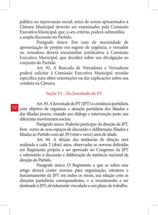 pública ou repercussão social, antes de serem apresentados à
     Câmara Municipal deverão ser examinados pela Comissão
     Executiva Municipal, que, a seu critério, poderá submetêlos
     a ampla discussão no Partido.
               Parágrafo único: Em caso de necessidade de
     apresentação de projeto em regime de urgência, o vereador
     ou vereadora deverá encaminhar justificativa à Comissão
     Executiva Municipal, que decidirá sobre sua divulgação ao
     conjunto do Partido.
               Art. 92. A Bancada de Vereadores e Vereadoras
     poderá solicitar à Comissão Executiva Municipal reunião
     específica para obter orientações ou dar explicações sobre sua
     conduta na Câmara.

                     Seção VI – Da Juventude do PT

                Art. 93. A Juventude do PT (JPT) é a instância partidária
52   com objetivo de organizar a atuação partidária dos filiados e
     das filiadas jovens, visando um diálogo e intervenção junto aos
     diferentes movimentos sociais.
                Parágrafo único: Poderão participar da direção da JPT,
     bem como de seus espaços de discussão e deliberação, filiados e
     filiadas ao Partido com até 29 (vinte e nove) anos de idade.
                Art. 94. A eleição das instâncias de direção será
     realizada a cada 2 (dois) anos, observadas as normas definidas
     em Regimento próprio a ser aprovado no Congresso da JPT
     e submetido à discussão e deliberação da instância nacional de
     direção do Partido.
                Parágrafo único: O Regimento a que se refere esse
     artigo deverá conter normas para organização, estrutura e
     funcionamento da JPT em todos os níveis, sua relação com as
     direções partidárias correspondentes, e o investimento a ser
     destinado à JPT, devidamente vinculado a um plano de trabalho.
 