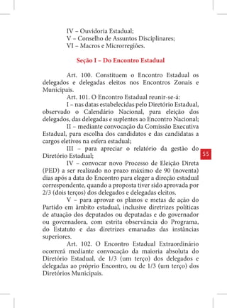 IV – Ouvidoria Estadual;
         V – Conselho de Assuntos Disciplinares;
         VI – Macros e Microrregiões.

             Seção I – Do Encontro Estadual

         Art. 100. Constituem o Encontro Estadual os
delegados e delegadas eleitos nos Encontros Zonais e
Municipais.
         Art. 101. O Encontro Estadual reunir-se-á:
         I – nas datas estabelecidas pelo Diretório Estadual,
observado o Calendário Nacional, para eleição dos
delegados, das delegadas e suplentes ao Encontro Nacional;
         II – mediante convocação da Comissão Executiva
Estadual, para escolha dos candidatos e das candidatas a
cargos eletivos na esfera estadual;
         III – para apreciar o relatório da gestão do
Diretório Estadual;                                             55
         IV – convocar novo Processo de Eleição Direta
(PED) a ser realizado no prazo máximo de 90 (noventa)
dias após a data do Encontro para eleger a direção estadual
correspondente, quando a proposta tiver sido aprovada por
2/3 (dois terços) dos delegados e delegadas eleitos.
         V – para aprovar os planos e metas de ação do
Partido em âmbito estadual, inclusive diretrizes políticas
de atuação dos deputados ou deputadas e do governador
ou governadora, com estrita observância do Programa,
do Estatuto e das diretrizes emanadas das instâncias
superiores.
         Art. 102. O Encontro Estadual Extraordinário
ocorrerá mediante convocação da maioria absoluta do
Diretório Estadual, de 1/3 (um terço) dos delegados e
delegadas ao próprio Encontro, ou de 1/3 (um terço) dos
Diretórios Municipais.
 