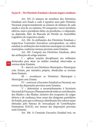 Seção II – Do Diretório Estadual e demais órgãos estaduais

               Art. 103. O número de membros dos Diretórios
     Estaduais será fixado a cada 4 (quatro) anos pelo Diretório
     Nacional, proporcionalmente ao número de eleitores de cada
     estado e será de, no máximo, 59 (cinquenta e nove) membros
     efetivos, mais o presidente eleito, ou presidenta, e o deputado,
     ou deputada, líder da Bancada do Partido na Assembléia
     Legislativa do respectivo estado.
               Art. 104. As atribuições dos Diretórios Estaduais e
     respectivas Comissões Executivas correspondem, na esfera
     estadual, às atribuições das instâncias municipais na esfera dos
     municípios, conforme normas previstas neste Estatuto.
               Art. 105. Compete aos Diretórios Estaduais, além
     das atribuições do artigo anterior:
               I – aplicar sanções disciplinares aos militantes
     destacados para atuar no âmbito estadual, observadas as
56   normas deste Estatuto;
               II – intervir nos Diretórios Municipais e Municipais
     com Zonais, por iniciativa própria, obedecidas as normas
     deste Estatuto;
               III – reconhecer os Diretórios Municipais e
     Municipais com Zonais;
               IV – convocar o Encontro Estadual ou Nacional, nos
     termos das disposições previstas neste Estatuto;
               V – determinar o encaminhamento à Secretaria
     Nacional de Finanças e Planejamento de todas as contribuições
     dos filiados e das filiadas, inclusive dos ocupantes de cargos
     eletivos e de confiança, bem como dos dirigentes partidários
     do Estado, para que a cobrança e distribuição dos valores sejam
     efetuadas pelo Sistema de Arrecadação de Contribuições
     Estatutárias (SACE), nos termos das disposições previstas
     neste Estatuto.
               Art. 106. A Comissão Executiva Estadual terá, no
 
