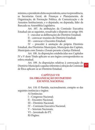 mínimo, o presidente eleito ou presidenta, uma vicepresidência,
as Secretarias Geral, de Finanças e Planejamento, de
Organização, de Formação Política, de Comunicação e de
Assuntos Institucionais, e o deputado, ou deputada, líder da
Bancada na Assembléia Legislativa.
          Art. 107. As atribuições da Comissão Executiva
Estadual são as seguintes, ressalvado o disposto no artigo 104:
          I – executar as deliberações do Diretório Estadual;
          II – convocar reuniões do Diretório Estadual;
          III – convocar o Encontro Estadual;
          IV – proceder à anotação do próprio Diretório
Estadual, dos Diretórios Municipais, Municipais das Capitais,
Municipais com Zonais e Zonais perante a Justiça Eleitoral.
          Art. 108. As disposições estabelecidas nos Capítulos
IV e V deste Título aplicam-se aos órgãos correspondentes na
esfera estadual.
          Art. 109. As disposições relativas à convocação do
Diretório Municipal e aquelas referentes à eleição da Comissão    57
de Ética aplicam-se ao Diretório Estadual.

                  CAPÍTULO VII
           DA ORGANIZAÇÃO DO PARTIDO
               EM NIVEL NACIONAL

         Art. 110. O Partido, nacionalmente, compõe-se das
seguintes instâncias e órgãos:
         A) Instâncias:
         I – Congresso Nacional;
         II – Encontro Nacional;
         III – Diretório Nacional;
         IV – Comissão Executiva Nacional;
         V – Setoriais Nacionais;
         VI – Juventude do PT.
         B) Órgãos:
 
