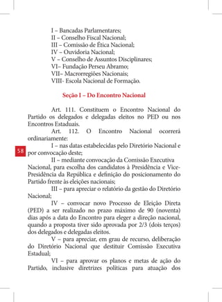 I – Bancadas Parlamentares;
              II – Conselho Fiscal Nacional;
              III – Comissão de Ética Nacional;
              IV – Ouvidoria Nacional;
              V – Conselho de Assuntos Disciplinares;
              VI– Fundação Perseu Abramo;
              VII– Macrorregiões Nacionais;
              VIII- Escola Nacional de Formação.

                   Seção I – Do Encontro Nacional

               Art. 111. Constituem o Encontro Nacional do
     Partido os delegados e delegadas eleitos no PED ou nos
     Encontros Estaduais.
               Art. 112. O Encontro Nacional ocorrerá
     ordinariamente:
               I – nas datas estabelecidas pelo Diretório Nacional e
58   por convocação deste;
               II – mediante convocação da Comissão Executiva
     Nacional, para escolha dos candidatos à Presidência e Vice-
     Presidência da República e definição do posicionamento do
     Partido frente às eleições nacionais;
               III – para apreciar o relatório da gestão do Diretório
     Nacional;
               IV – convocar novo Processo de Eleição Direta
     (PED) a ser realizado no prazo máximo de 90 (noventa)
     dias após a data do Encontro para eleger a direção nacional,
     quando a proposta tiver sido aprovada por 2/3 (dois terços)
     dos delegados e delegadas eleitos.
               V – para apreciar, em grau de recurso, deliberação
     do Diretório Nacional que destituir Comissão Executiva
     Estadual;
               VI – para aprovar os planos e metas de ação do
     Partido, inclusive diretrizes políticas para atuação dos
 