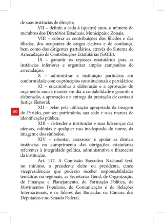 de suas instâncias de direção;
               VII – definir, a cada 4 (quatro) anos, o número de
     membros dos Diretórios Estaduais, Municipais e Zonais;
               VIII – cobrar as contribuições dos filiados e das
     filiadas, dos ocupantes de cargos eletivos e de confiança,
     bem como dos dirigentes partidários, através do Sistema de
     Arrecadação de Contribuições Estatutárias (SACE).
               IX – garantir os repasses estatutários para as
     instâncias inferiores e organizar amplas campanhas de
     arrecadação;
               X – administrar a instituição partidária em
     conformidade com os princípios constitucionais e partidários;
               XI – encaminhar a elaboração e a aprovação do
     orçamento anual; manter em dia a contabilidade e garantir a
     elaboração, a aprovação e a entrega da prestação de contas à
     Justiça Eleitoral;
               XII – zelar pela utilização apropriada da imagem
60   do Partido, por seu patrimônio, sua sede e suas marcas de
     identificação pública;
               XIII – defender a instituição e suas lideranças das
     ofensas, calúnias e qualquer uso inadequado do nome, da
     imagem e dos símbolos;
               XIV – orientar, assessorar e apoiar as demais
     instâncias no cumprimento das obrigações estatutárias
     referentes à integridade política, administrativa e financeira
     da instituição.
               Art. 117. A Comissão Executiva Nacional terá,
     no mínimo, o presidente eleito ou presidenta, cinco
     vicepresidências que poderão receber responsabilidades
     temáticas ou regionais, as Secretarias Geral, de Organização,
     de Finanças e Planejamento, de Formação Política, de
     Movimentos Populares, de Comunicação e de Relações
     Internacionais, e os líderes das Bancadas na Câmara dos
     Deputados e no Senado Federal.
 