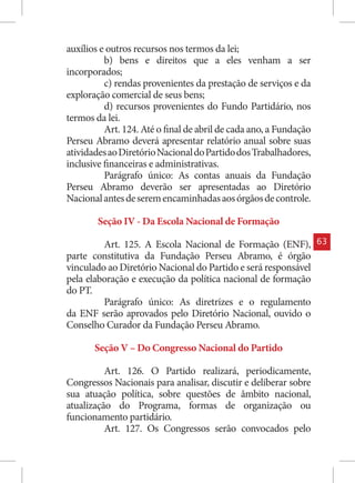 auxílios e outros recursos nos termos da lei;
          b) bens e direitos que a eles venham a ser
incorporados;
          c) rendas provenientes da prestação de serviços e da
exploração comercial de seus bens;
          d) recursos provenientes do Fundo Partidário, nos
termos da lei.
          Art. 124. Até o final de abril de cada ano, a Fundação
Perseu Abramo deverá apresentar relatório anual sobre suas
atividades ao Diretório Nacional do Partido dos Trabalhadores,
inclusive financeiras e administrativas.
          Parágrafo único: As contas anuais da Fundação
Perseu Abramo deverão ser apresentadas ao Diretório
Nacional antes de serem encaminhadas aos órgãos de controle.

        Seção IV - Da Escola Nacional de Formação

         Art. 125. A Escola Nacional de Formação (ENF),            63
parte constitutiva da Fundação Perseu Abramo, é órgão
vinculado ao Diretório Nacional do Partido e será responsável
pela elaboração e execução da política nacional de formação
do PT.
         Parágrafo único: As diretrizes e o regulamento
da ENF serão aprovados pelo Diretório Nacional, ouvido o
Conselho Curador da Fundação Perseu Abramo.

       Seção V – Do Congresso Nacional do Partido

          Art. 126. O Partido realizará, periodicamente,
Congressos Nacionais para analisar, discutir e deliberar sobre
sua atuação política, sobre questões de âmbito nacional,
atualização do Programa, formas de organização ou
funcionamento partidário.
          Art. 127. Os Congressos serão convocados pelo
 