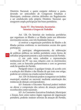 Diretório Nacional, a quem compete elaborar a pauta,
     devendo ser antecedidos de Congressos Estaduais e
     Municipais, conforme critérios definidos em Regulamento
     a ser estabelecido pelo próprio Diretório Nacional, que
     assegurem ampla participação das bases partidárias.

                 Seção VI - Dos Setoriais, Secretarias
                   Setoriais e Grupos de Trabalho

               Art. 128. Os Setoriais são instâncias partidárias
     que organizam os filiados e as filiadas junto aos diferentes
     movimentos sociais, com três finalidades básicas:
               a) motivar a organização partidária de filiados e de
     filiadas petistas conforme os movimentos sociais dos quais
     participam;
               b) participar, obrigatoriamente, da elaboração
     de políticas públicas no âmbito partidário como forma de
64   subsidiar programaticamente a ação institucional do Partido;
               c) em cada setor, subsidiar a representação
     institucional do PT nas suas relações com os movimentos
     sociais, com as bancadas parlamentares e com os governos
     onde há quadros do Partido.
               Parágrafo único: A qualquer tempo, de acordo com
     a avaliação dos filiados e das filiadas de que trata esse artigo,
     poderão ser extintos ou criados outros Setoriais.
               Art. 129. Os Setoriais podem se organizar em âmbito
     municipal, estadual ou nacional, mediante autorização das
     instâncias de direção correspondentes.
               §1º: Somente o Encontro Nacional poderá instituir
     ou alterar a composição dos setores de atuação partidária
     reconhecidos como nacionais.
               §2º: As Comissões Executivas Estaduais, Municipais
     e Zonais, bem como outros órgãos regionais de organização
     partidária, poderão instituir setoriais de atuação do Partido,
 
