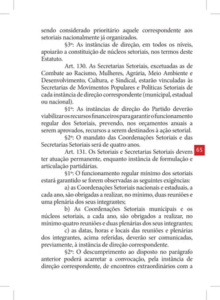 sendo considerado prioritário aquele correspondente aos
setoriais nacionalmente já organizados.
           §3º: As instâncias de direção, em todos os níveis,
apoiarão a constituição de núcleos setoriais, nos termos deste
Estatuto.
           Art. 130. As Secretarias Setoriais, excetuadas as de
Combate ao Racismo, Mulheres, Agrária, Meio Ambiente e
Desenvolvimento, Cultura, e Sindical, estarão vinculadas às
Secretarias de Movimentos Populares e Políticas Setoriais de
cada instância de direção correspondente (municipal, estadual
ou nacional).
           §1º: As instâncias de direção do Partido deverão
viabilizar os recursos financeiros para garantir o funcionamento
regular dos Setoriais, prevendo, nos orçamentos anuais a
serem aprovados, recursos a serem destinados à ação setorial.
           §2º: O mandato das Coordenações Setoriais e das
Secretarias Setoriais será de quatro anos.
           Art. 131. Os Setoriais e Secretarias Setoriais devem    65
ter atuação permanente, enquanto instância de formulação e
articulação partidárias.
           §1º: O funcionamento regular mínimo dos setoriais
estará garantido se forem observadas as seguintes exigências:
           a) as Coordenações Setoriais nacionais e estaduais, a
cada ano, são obrigadas a realizar, no mínimo, duas reuniões e
uma plenária dos seus integrantes;
           b) As Coordenações Setoriais municipais e os
núcleos setoriais, a cada ano, são obrigados a realizar, no
mínimo quatro reuniões e duas plenárias dos seus integrantes;
           c) as datas, horas e locais das reuniões e plenárias
dos integrantes, acima referidas, deverão ser comunicadas,
previamente, à instância de direção correspondente.
           §2º: O descumprimento ao disposto no parágrafo
anterior poderá acarretar a convocação, pela instância de
direção correspondente, de encontros extraordinários com a
 
