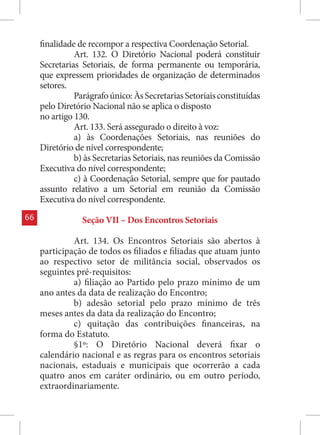 finalidade de recompor a respectiva Coordenação Setorial.
               Art. 132. O Diretório Nacional poderá constituir
     Secretarias Setoriais, de forma permanente ou temporária,
     que expressem prioridades de organização de determinados
     setores.
               Parágrafo único: Às Secretarias Setoriais constituídas
     pelo Diretório Nacional não se aplica o disposto
     no artigo 130.
               Art. 133. Será assegurado o direito à voz:
               a) às Coordenações Setoriais, nas reuniões do
     Diretório de nível correspondente;
               b) às Secretarias Setoriais, nas reuniões da Comissão
     Executiva do nível correspondente;
               c) à Coordenação Setorial, sempre que for pautado
     assunto relativo a um Setorial em reunião da Comissão
     Executiva do nível correspondente.
66               Seção VII – Dos Encontros Setoriais

              Art. 134. Os Encontros Setoriais são abertos à
     participação de todos os filiados e filiadas que atuam junto
     ao respectivo setor de militância social, observados os
     seguintes pré-requisitos:
              a) filiação ao Partido pelo prazo mínimo de um
     ano antes da data de realização do Encontro;
              b) adesão setorial pelo prazo mínimo de três
     meses antes da data da realização do Encontro;
              c) quitação das contribuições financeiras, na
     forma do Estatuto.
              §1º: O Diretório Nacional deverá fixar o
     calendário nacional e as regras para os encontros setoriais
     nacionais, estaduais e municipais que ocorrerão a cada
     quatro anos em caráter ordinário, ou em outro período,
     extraordinariamente.
 