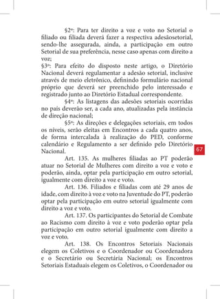§2º: Para ter direito a voz e voto no Setorial o
filiado ou filiada deverá fazer a respectiva adesãosetorial,
sendo-lhe assegurada, ainda, a participação em outro
Setorial de sua preferência, nesse caso apenas com direito a
voz;
§3º: Para efeito do disposto neste artigo, o Diretório
Nacional deverá regulamentar a adesão setorial, inclusive
através de meio eletrônico, definindo formulário nacional
próprio que deverá ser preenchido pelo interessado e
registrado junto ao Diretório Estadual correspondente.
          §4º: As listagens das adesões setoriais ocorridas
no país deverão ser, a cada ano, atualizadas pela instância
de direção nacional;
          §5º: As direções e delegações setoriais, em todos
os níveis, serão eleitas em Encontros a cada quatro anos,
de forma intercalada à realização do PED, conforme
calendário e Regulamento a ser definido pelo Diretório
Nacional.                                                      67
          Art. 135. As mulheres filiadas ao PT poderão
atuar no Setorial de Mulheres com direito a voz e voto e
poderão, ainda, optar pela participação em outro setorial,
igualmente com direito a voz e voto.
          Art. 136. Filiados e filiadas com até 29 anos de
idade, com direito à voz e voto na Juventude do PT, poderão
optar pela participação em outro setorial igualmente com
direito a voz e voto.
          Art. 137. Os participantes do Setorial de Combate
ao Racismo com direito à voz e voto poderão optar pela
participação em outro setorial igualmente com direito a
voz e voto.
          Art. 138. Os Encontros Setoriais Nacionais
elegem os Coletivos e o Coordenador ou Coordenadora
e o Secretário ou Secretária Nacional; os Encontros
Setoriais Estaduais elegem os Coletivos, o Coordenador ou
 