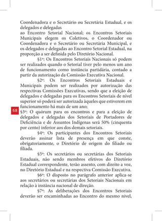Coordenadora e o Secretário ou Secretária Estadual, e os
     delegados e delegadas
     ao Encontro Setorial Nacional; os Encontros Setoriais
     Municipais elegem os Coletivos, o Coordenador ou
     Coordenadora e o Secretário ou Secretária Municipal, e
     os delegados e delegadas ao Encontro Setorial Estadual, na
     proporção a ser definida pelo Diretório Nacional.
               §1º: Os Encontros Setoriais Nacionais só podem
     ser realizados quando o Setorial tiver pelo menos um ano
     de funcionamento como instância partidária, contado a
     partir da autorização da Comissão Executiva Nacional.
               §2º: Os Encontros Setoriais Estaduais e
     Municipais podem ser realizados por autorização das
     respectivas Comissões Executivas, sendo que a eleição de
     delegados e delegadas para os Encontros Setoriais de nível
     superior só poderá ser autorizada àqueles que estiverem em
     funcionamento há mais de um ano;
68   §3º: O quórum para os encontros e para a eleição de
     delegados e delegadas dos Setoriais de Portadores de
     Deficiência e de Assuntos Indígenas será 50% (cinquenta
     por cento) inferior aos dos demais setoriais.
               §4º: Os participantes dos Encontros Setoriais
     deverão assinar lista de presença em que conste,
     obrigatoriamente, o Diretório de origem do filiado ou
     filiada.
               §5º: Os secretários ou secretárias dos Setoriais
     Estaduais, não sendo membros efetivos do Diretório
     Estadual correspondente, terão assento, com direito a voz,
     no Diretório Estadual e na respectiva Comissão Executiva.
               §6º: O disposto no parágrafo anterior aplica-se
     aos secretários ou secretárias dos Setoriais Nacionais em
     relação à instância nacional de direção.
               §7º: As deliberações dos Encontros Setoriais
     deverão ser encaminhadas ao Encontro do mesmo nível,
 