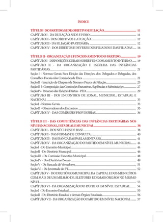 ÍNDICE

TÍTULOI-DOPARTIDO,SEDE,OBJETIVOEFILIAÇÃO.............................................                                                                            11
CAPÍTULO I - DA DURAÇÃO, SEDE E FORO .........................................................................                                                   11
CAPÍTULO II - DOS OBJETIVOS E ATUAÇÃO........................................................................                                                    12
CAPÍTULO III - DA FILIAÇÃO PARTIDÁRIA ..........................................................................                                                 12
CAPÍTULO IV - DOS DIREITOS E DEVERES DOS FILIADOS E DAS FILIADAS .....                                                                                           16

TÍTULO II - ORGANIZAÇÃO E FUNCIONAMENTO DO PARTIDO......................                                                                                         19
CAPÍTULO I - DISPOSIÇÕES GERAIS SOBRE FUNCIONAMENTO INTERNO ......                                                                                               19
CAPÍTULO II - DA ORGANIZAÇÃO E ESCOLHA DAS INSTÂNCIAS
PARTIDÁRIAS........................................................................................................................................              21
Seção I - Normas Gerais Para Eleição das Direções, dos Delegados e Delegadas, dos
Conselhos Fiscais edas Comissões de Ética .....................................................................................                                  21
Seção II - Inscrição de Chapas e de Nomes e Prazos de Filiação................................................                                                   23
Seção II I- Composição das Comissões Executivas, Suplências e Substituições ...................                                                                  27
Seção IV- Processo das Eleições Diretas - PED................................................................................                                    29
CAPÍTULO III - DOS ENCONTROS DE ZONAL, MUNICIPAL, ESTADUAL E
NACIONAL .............................................................................................................................................           33
Seção I - Normas Gerais.........................................................................................................................                 33
Seção II - Observadores dos Encontros ...........................................................................................                                35
CAPÍTULO IV - DAS COMISSÕES PROVISÓRIAS................................................................                                                          36

TÍTULO III - DAS COMPETÊNCIAS DAS INSTÂNCIAS PARTIDÁRIAS NOS
NÍVEIS NACIONAL, ESTADUAL E MUNICIPAL...........................................................                                                                 38
CAPÍTULO I - DOS NÚCLEOS DE BASE....................................................................................                                             38
CAPÍTULO II - DAS FORMAS DE CONSULTA........................................................................                                                     40
CAPÍTULO III - DAS BANCADAS PARLAMENTARES........................................................                                                                41
CAPÍTULO IV - DA ORGANIZAÇÃO DO PARTIDO EM NÍVEL MUNICIPAL........                                                                                               44
Seção I - Do Encontro Municipal........................................................................................................                          44
Seção II - Do Diretório Municipal.......................................................................................................                         46
Seção III - Da Comissão Executiva Municipal................................................................................                                      48
Seção IV - Dos Diretórios Zonais .......................................................................................................                         49
Seção V - Da Bancada de Vereadores.................................................................................................                              51
Seção VI - Da Juventude do PT............................................................................................................                        52
CAPÍTULO V - DO DIRETÓRIO MUNICIPAL DA CAPITAL E DOS MUNICÍPIOS
COM MAIS DE UM MILHÃO DE. ELEITORES E DEMAIS ÓRGÃOS NO MESMO
NÍVEL ........................................................................................................................................................   53
CAPÍTULO VI - DA ORGANIZAÇÃO DO PARTIDO EM NÍVEL ESTADUAL.........                                                                                               54
Seção I - Do Encontro Estadual ..........................................................................................................                        55
Seção II - Do Diretório Estadual e demais Órgãos Estaduais......................................................                                                 56
CAPÍTULO VII - DA ORGANIZAÇÃO DO PARTIDO EM NÍVEL NACIONAL ........                                                                                              57
 