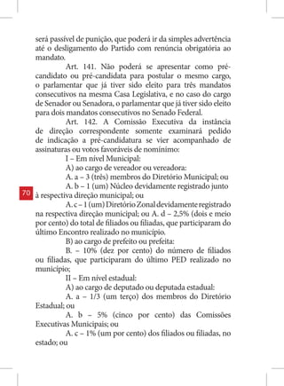 será passível de punição, que poderá ir da simples advertência
     até o desligamento do Partido com renúncia obrigatória ao
     mandato.
               Art. 141. Não poderá se apresentar como pré-
     candidato ou pré-candidata para postular o mesmo cargo,
     o parlamentar que já tiver sido eleito para três mandatos
     consecutivos na mesma Casa Legislativa, e no caso do cargo
     de Senador ou Senadora, o parlamentar que já tiver sido eleito
     para dois mandatos consecutivos no Senado Federal.
               Art. 142. A Comissão Executiva da instância
     de direção correspondente somente examinará pedido
     de indicação a pré-candidatura se vier acompanhado de
     assinaturas ou votos favoráveis de nomínimo:
               I – Em nível Municipal:
               A) ao cargo de vereador ou vereadora:
               A. a – 3 (três) membros do Diretório Municipal; ou
               A. b – 1 (um) Núcleo devidamente registrado junto
70   à respectiva direção municipal; ou
               A. c – 1 (um) Diretório Zonal devidamente registrado
     na respectiva direção municipal; ou A. d – 2,5% (dois e meio
     por cento) do total de filiados ou filiadas, que participaram do
     último Encontro realizado no município.
               B) ao cargo de prefeito ou prefeita:
               B. – 10% (dez por cento) do número de filiados
     ou filiadas, que participaram do último PED realizado no
     município;
               II – Em nível estadual:
               A) ao cargo de deputado ou deputada estadual:
               A. a – 1/3 (um terço) dos membros do Diretório
     Estadual; ou
               A. b – 5% (cinco por cento) das Comissões
     Executivas Municipais; ou
               A. c – 1% (um por cento) dos filiados ou filiadas, no
     estado; ou
 