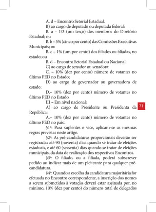 A. d – Encontro Setorial Estadual.
          B) ao cargo de deputado ou deputada federal:
          B. a – 1/3 (um terço) dos membros do Diretório
Estadual; ou
          B. b – 5% (cinco por cento) das Comissões Executivas
Municipais; ou
          B. c – 1% (um por cento) dos filiados ou filiadas, no
estado; ou
          B. d – Encontro Setorial Estadual ou Nacional.
          C) ao cargo de senador ou senadora:
          C. – 10% (dez por cento) número de votantes no
último PED no Estado;
          D) ao cargo de governador ou governadora de
estado:
          D.– 10% (dez por cento) número de votantes no
último PED no Estado
          III – Em nível nacional:
          A) ao cargo de Presidente ou Presidenta da               71
República:
          A.– 10% (dez por cento) número de votantes no
último PED no país.
          §1º: Para suplentes e vice, aplicam-se as mesmas
regras previstas neste artigo.
          §2º: As pré-candidaturas proporcionais deverão ser
registradas até 90 (noventa) dias quando se tratar de eleições
estaduais, e até 60 (sessenta) dias quando se tratar de eleições
municipais, da data de realização dos respectivos Encontros.
          §3º: O filiado, ou a filiada, poderá subscrever
pedido ou indicar mais de um pleiteante para qualquer pré-
candidatura.
          §4º: Quando a escolha da candidatura majoritária for
efetuada no Encontro correspondente, a inscrição dos nomes
a serem submetidos à votação deverá estar assinada por, no
mínimo, 10% (dez por cento) do número total de delegados
 