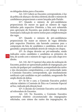 ou delegadas eleitos para o Encontro.
                Art. 143: Caberá ao Encontro correspondente, à luz
     da política de alianças e da tática eleitoral, decidir o número de
     candidaturas proporcionais a serem lançadas pelo Partido.
                §1º: Quando o número de pré-candidaturas
     proporcionais for menor ou igual ao número de vagas
     definidas pelo respectivo Diretório, a lista será submetida
     para aprovação do Encontro, que poderá delegar à direção
     municipal a indicação de outros nomes para complementação
     das vagas.
                §2º: Quando o número de pré-candidaturas
     proporcionais for maior ao número de vagas definidas
     pelo respectivo Diretório, não havendo consenso para a
     composição da lista de candidatos e candidatas, deverá ser
     garantida a proporcionalidade através de votação em chapas.
                §3º: As chapas deverão ser pré-ordenadas, sendo
     indicados como candidatos e candidatas os primeiros da
72   lista, de acordo com o número de vagas a que cada chapa teve
     direito.
                Art. 144. Até 15 (quinze) dias antes da realização do
     Encontro, poderá ser apresentado pedido de impugnação, por
     escrito, de qualquer pré-candidatura, acompanhado das razões
     e dos documentos comprobatórios, a ser protocolado junto
     à Comissão Executiva correspondente, que imediatamente
     notificará o pré-candidato ou pré-candidata, assegurando-lhe
     amplo direito de defesa.
                §1º: Se for o caso, a Comissão Executiva poderá
     solicitar relatório à Comissão de Ética ou Comissão Especial
     ad hoc, indicada pela direção local.
                §2º: A decisão da Comissão Executiva será adotada
     ad referendum do Encontro.
                Art. 145. No Encontro, a Comissão Executiva
     apresentará relatório circunstanciado das impugnações
     solicitadas, com síntese das razões das impugnações, da
 