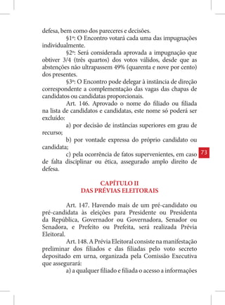 defesa, bem como dos pareceres e decisões.
          §1º: O Encontro votará cada uma das impugnações
individualmente.
          §2º: Será considerada aprovada a impugnação que
obtiver 3/4 (três quartos) dos votos válidos, desde que as
abstenções não ultrapassem 49% (quarenta e nove por cento)
dos presentes.
          §3º: O Encontro pode delegar à instância de direção
correspondente a complementação das vagas das chapas de
candidatos ou candidatas proporcionais.
          Art. 146. Aprovado o nome do filiado ou filiada
na lista de candidatos e candidatas, este nome só poderá ser
excluído:
          a) por decisão de instâncias superiores em grau de
recurso;
          b) por vontade expressa do próprio candidato ou
candidata;
          c) pela ocorrência de fatos supervenientes, em caso       73
de falta disciplinar ou ética, assegurado amplo direito de
defesa.

                      CAPÍTULO II
                DAS PRÉVIAS ELEITORAIS

           Art. 147. Havendo mais de um pré-candidato ou
pré-candidata às eleições para Presidente ou Presidenta
da República, Governador ou Governadora, Senador ou
Senadora, e Prefeito ou Prefeita, será realizada Prévia
Eleitoral.
           Art. 148. A Prévia Eleitoral consiste na manifestação
preliminar dos filiados e das filiadas pelo voto secreto
depositado em urna, organizada pela Comissão Executiva
que assegurará:
           a) a qualquer filiado e filiada o acesso a informações
 