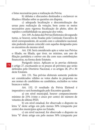 e listas necessárias para a realização da Prévia;
                b) debates e discussões destinados a esclarecer os
     filiados e filiadas sobre as questões em disputa;
                c) adequada localização e descentralização das
     urnas para realização da votação, bem como os meios
     necessários para rigorosa fiscalização do pleito, além de
     rapidez e confiabilidade na apuração dos votos.
                Art. 149. As datas das Prévias Eleitorais e do segundo
     turno, se houver, serão fixadas pela Comissão Executiva de
     nível correspondente, de acordo com o calendário nacional,
     não podendo jamais coincidir com aquelas designadas para
     os encontros do mesmo nível.
                Art. 150. Será considerado apto a votar nas Prévias
     o filiado, ou filiada, que tiver, no mínimo, um ano de
     filiação partidária e estiver em dia com suas contribuições
     financeiras, na forma deste Estatuto.
                Parágrafo único. Aplicam-se às previas eleitorais
74   o artigo 27, excetuando-se os prazos ali previstos que serão
     definidos pelo Diretório Nacional, e os artigos 28, 29 e 30
     deste Estatuto.
                Art. 151. Nas prévias eleitorais somente poderão
     ser considerados válidos os votos dados às propostas ou
     aos nomes de candidatos ou candidatas, excluídos os votos
     brancos e nulos.
                Art. 152. O resultado da Prévia Eleitoral é
     imperativo e será homologado pelo Encontro quando:
                a) em nível municipal, houver comparecimento
     mínimo de 25% (vinte e cinco por cento) do número de
     votantes do último PED;
                b) em nível estadual, for observado o disposto na
     letra “a” deste artigo em pelo menos 50% (cinquenta por
     cento) dos municípios aptos no Estado;
                c) em nível nacional, for observado o disposto na
     letra “b” deste artigo em pelo menos 50% (cinquenta por
 