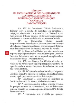 TÍTULO V
         DA ESCOLHA OFICIAL DOS CANDIDATOS OU
                CANDIDATAS ÀS ELEIÇÕES E
             DELIBERAÇÃO SOBRE COLIGAÇÕES
                      CAPÍTULO I
                    DAS CONVENÇÕES

                Art. 156. As Convenções Oficiais destinadas a
     deliberar sobre a escolha de candidatos ou candidatas e
     coligações, observado o disposto na Lei Eleitoral e nas
     Resoluções do Tribunal Superior Eleitoral, serão realizadas de
     acordo com as normas estabelecidas no presente Capítulo.
                §1º:    As     Convenções       Oficiais    deverão,
     obrigatoriamente, homologar as decisões democraticamente
     adotadas nos Encontros realizados nos termos deste Estatuto
     e nas demais resoluções da instância nacional do Partido.
                §2º: As Convenções Oficiais que não cumprirem o
76   disposto no parágrafo anterior serão anuladas pela Comissão
     Executiva da instância superior correspondente, aplicando-se
     o disposto no artigo 159 deste Estatuto.
                Art. 157. As Convenções Oficiais deverão ser
     realizadas no período estabelecido pela legislação eleitoral em
     vigor, lavrando-se a respectiva ata em livro aberto e rubricado
     pela Justiça Eleitoral.
                Art. 158. A Convenção será convocada pela respectiva
     Comissão Executiva e poderá ser realizada em qualquer dia da
     semana e pelo período necessário às deliberações.
                §1º: Constituem a Convenção os membros da
     Comissão Executiva do mesmo nível correspondente.
                §2º: A Convenção poderá instalar-se com a presença
     de qualquer número de convencionais, mas as deliberações
     somente poderão ser tomadas, por, no mínimo, 50% do total
     de convencionais.
                §3º: A Convenção será presidida por qualquer
 
