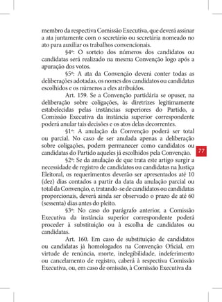 membro da respectiva Comissão Executiva, que deverá assinar
a ata juntamente com o secretário ou secretária nomeado no
ato para auxiliar os trabalhos convencionais.
           §4º: O sorteio dos números dos candidatos ou
candidatas será realizado na mesma Convenção logo após a
apuração dos votos.
           §5º: A ata da Convenção deverá conter todas as
deliberações adotadas, os nomes dos candidatos ou candidatas
escolhidos e os números a eles atribuídos.
           Art. 159. Se a Convenção partidária se opuser, na
deliberação sobre coligações, às diretrizes legitimamente
estabelecidas pelas instâncias superiores do Partido, a
Comissão Executiva da instância superior correspondente
poderá anular tais decisões e os atos delas decorrentes.
           §1º: A anulação da Convenção poderá ser total
ou parcial. No caso de ser anulada apenas a deliberação
sobre coligações, podem permanecer como candidatos ou
candidatas do Partido aqueles já escolhidos pela Convenção.        77
           §2º: Se da anulação de que trata este artigo surgir a
necessidade de registro de candidatos ou candidatas na Justiça
Eleitoral, os requerimentos deverão ser apresentados até 10
(dez) dias contados a partir da data da anulação parcial ou
total da Convenção, e, tratando-se de candidatos ou candidatas
proporcionais, deverá ainda ser observado o prazo de até 60
(sessenta) dias antes do pleito.
           §3º: No caso do parágrafo anterior, a Comissão
Executiva da instância superior correspondente poderá
proceder à substituição ou à escolha de candidatos ou
candidatas.
           Art. 160. Em caso de substituição de candidatos
ou candidatas já homologados na Convenção Oficial, em
virtude de renúncia, morte, inelegibilidade, indeferimento
ou cancelamento de registro, caberá à respectiva Comissão
Executiva, ou, em caso de omissão, à Comissão Executiva da
 