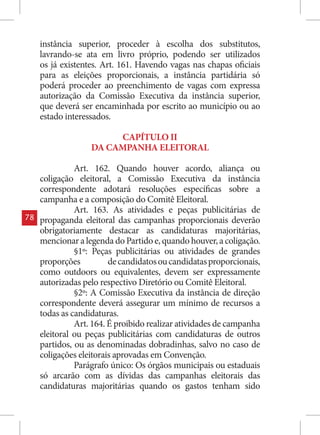 instância superior, proceder à escolha dos substitutos,
     lavrando-se ata em livro próprio, podendo ser utilizados
     os já existentes. Art. 161. Havendo vagas nas chapas oficiais
     para as eleições proporcionais, a instância partidária só
     poderá proceder ao preenchimento de vagas com expressa
     autorização da Comissão Executiva da instância superior,
     que deverá ser encaminhada por escrito ao município ou ao
     estado interessados.

                        CAPÍTULO II
                   DA CAMPANHA ELEITORAL

               Art. 162. Quando houver acordo, aliança ou
     coligação eleitoral, a Comissão Executiva da instância
     correspondente adotará resoluções específicas sobre a
     campanha e a composição do Comitê Eleitoral.
               Art. 163. As atividades e peças publicitárias de
78   propaganda eleitoral das campanhas proporcionais deverão
     obrigatoriamente destacar as candidaturas majoritárias,
     mencionar a legenda do Partido e, quando houver, a coligação.
               §1º: Peças publicitárias ou atividades de grandes
     proporções          de candidatos ou candidatas proporcionais,
     como outdoors ou equivalentes, devem ser expressamente
     autorizadas pelo respectivo Diretório ou Comitê Eleitoral.
               §2º: A Comissão Executiva da instância de direção
     correspondente deverá assegurar um mínimo de recursos a
     todas as candidaturas.
               Art. 164. É proibido realizar atividades de campanha
     eleitoral ou peças publicitárias com candidaturas de outros
     partidos, ou as denominadas dobradinhas, salvo no caso de
     coligações eleitorais aprovadas em Convenção.
               Parágrafo único: Os órgãos municipais ou estaduais
     só arcarão com as dívidas das campanhas eleitorais das
     candidaturas majoritárias quando os gastos tenham sido
 