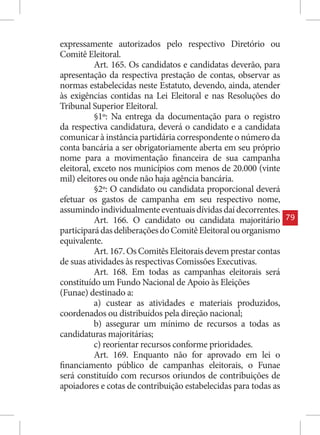 expressamente autorizados pelo respectivo Diretório ou
Comitê Eleitoral.
           Art. 165. Os candidatos e candidatas deverão, para
apresentação da respectiva prestação de contas, observar as
normas estabelecidas neste Estatuto, devendo, ainda, atender
às exigências contidas na Lei Eleitoral e nas Resoluções do
Tribunal Superior Eleitoral.
           §1º: Na entrega da documentação para o registro
da respectiva candidatura, deverá o candidato e a candidata
comunicar à instância partidária correspondente o número da
conta bancária a ser obrigatoriamente aberta em seu próprio
nome para a movimentação financeira de sua campanha
eleitoral, exceto nos municípios com menos de 20.000 (vinte
mil) eleitores ou onde não haja agência bancária.
           §2º: O candidato ou candidata proporcional deverá
efetuar os gastos de campanha em seu respectivo nome,
assumindo individualmente eventuais dívidas daí decorrentes.
           Art. 166. O candidato ou candidata majoritário         79
participará das deliberações do Comitê Eleitoral ou organismo
equivalente.
           Art. 167. Os Comitês Eleitorais devem prestar contas
de suas atividades às respectivas Comissões Executivas.
           Art. 168. Em todas as campanhas eleitorais será
constituído um Fundo Nacional de Apoio às Eleições
(Funae) destinado a:
           a) custear as atividades e materiais produzidos,
coordenados ou distribuídos pela direção nacional;
           b) assegurar um mínimo de recursos a todas as
candidaturas majoritárias;
           c) reorientar recursos conforme prioridades.
           Art. 169. Enquanto não for aprovado em lei o
financiamento público de campanhas eleitorais, o Funae
será constituído com recursos oriundos de contribuições de
apoiadores e cotas de contribuição estabelecidas para todas as
 