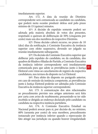 imediatamente superior.
          Art. 172. A data da reunião do Diretório
correspondente será comunicada ao candidato ou candidata,
que poderá nesta ocasião produzir defesa oral pelo prazo
mínimo de 15 (quinze) minutos.
          §1º: A decisão de expulsão somente poderá ser
adotada pela maioria absoluta de votos dos presentes,
respeitado o quórum de deliberação de 50% (cinquenta por
cento) mais um dos membros do respectivo Diretório.
          §2º: Dessa decisão caberá recurso, no prazo de 10
(dez) dias da notificação, à Comissão Executiva da instância
superior com efeito suspensivo, devendo ser julgado na
reunião imediatamente subsequente.
          §3º: Da decisão da Comissão Executiva superior que
deliberar pela expulsão do candidato, ou da candidata, dos
quadros de filiados e filiadas do Partido, a Comissão Executiva
da instância inferior correspondente será imediatamente
comunicada para que adote as providências junto à Justiça         81
Eleitoral com vistas ao cancelamento de registro da respectiva
candidatura, nos termos do disposto na Lei Eleitoral.
          §4º: Para efeito do disposto no parágrafo anterior,
em caso de omissão da instância competente, as providências
junto à Justiça Eleitoral poderão ser adotadas pela Comissão
Executiva da instância superior correspondente.
          Art. 173. A comunicação dos atos relacionados
ao procedimento previsto nos artigos anteriores será feita
por carta com aviso de recebimento, presumindo-se ter sido
recebida se dirigida ao endereço declarado pelo candidato ou
candidata na respectiva instância partidária.
          Art. 174. A Comissão Executiva Estadual ou
Nacional poderá avocar para si, por decisão de, no mínimo,
60% (sessenta por cento) de seus membros, procedimento
instaurado por instância inferior quando a repercussão do
fato atingir sua jurisdição ou quando houver irregularidade
 