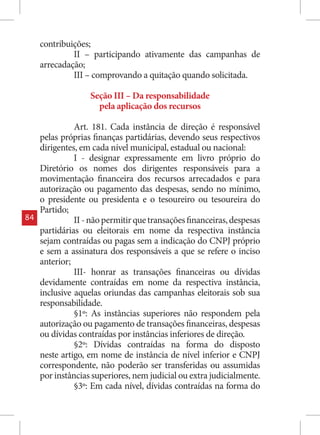 contribuições;
              II – participando ativamente das campanhas de
     arrecadação;
              III – comprovando a quitação quando solicitada.

                   Seção III – Da responsabilidade
                     pela aplicação dos recursos

               Art. 181. Cada instância de direção é responsável
     pelas próprias finanças partidárias, devendo seus respectivos
     dirigentes, em cada nível municipal, estadual ou nacional:
               I - designar expressamente em livro próprio do
     Diretório os nomes dos dirigentes responsáveis para a
     movimentação financeira dos recursos arrecadados e para
     autorização ou pagamento das despesas, sendo no mínimo,
     o presidente ou presidenta e o tesoureiro ou tesoureira do
     Partido;
84             II - não permitir que transações financeiras, despesas
     partidárias ou eleitorais em nome da respectiva instância
     sejam contraídas ou pagas sem a indicação do CNPJ próprio
     e sem a assinatura dos responsáveis a que se refere o inciso
     anterior;
               III- honrar as transações financeiras ou dívidas
     devidamente contraídas em nome da respectiva instância,
     inclusive aquelas oriundas das campanhas eleitorais sob sua
     responsabilidade.
               §1º: As instâncias superiores não respondem pela
     autorização ou pagamento de transações financeiras, despesas
     ou dívidas contraídas por instâncias inferiores de direção.
               §2º: Dívidas contraídas na forma do disposto
     neste artigo, em nome de instância de nível inferior e CNPJ
     correspondente, não poderão ser transferidas ou assumidas
     por instâncias superiores, nem judicial ou extra judicialmente.
               §3º: Em cada nível, dívidas contraídas na forma do
 
