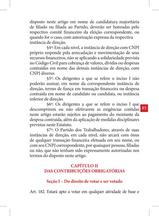 disposto neste artigo em nome de candidatura majoritária
de filiado ou filiada ao Partido, deverão ser honradas pelo
respectivo comitê financeiro da eleição correspondente, ou
quando for o caso, com autorização expressa da respectiva
instância de direção.
          §4º: Em cada nível, a instância de direção com CNPJ
próprio responde pela arrecadação e movimentação de seus
recursos financeiros, não se aplicando a solidariedade prevista
no Código Civil para cobrança de valores, dívidas ou despesas
contraídas em nome das demais instâncias de direção, com
CNPJ diverso.
          §5º: Os dirigentes a que se refere o inciso I não
poderão assinar, em nome da correspondente instância de
direção, termo de fiança em transação financeira ou despesa
contraída em nome de candidato ou candidata, ou instância
inferior de direção.
          §6º: Os dirigentes a que se refere o inciso I que
descumprirem ou não efetivarem as exigências contidas             85
neste artigo estarão sujeitos ao pagamento do montante da
despesa contraída, além da aplicação de medidas disciplinares
previstas neste Estatuto.
          §7º: O Partido dos Trabalhadores, através de suas
instâncias de direção, em cada nível, não arcará com ônus
de qualquer transação financeira efetuada em seu nome, ou
com seu CNPJ correspondente, por quaisquer pessoas, filiadas
ou não, que não tenham sido expressamente autorizadas nos
termos do disposto neste artigo.

                  CAPÍTULO II
        DAS CONTRIBUIÇÕES OBRIGATÓRIAS

         Seção I – Do direito de votar e ser votado

Art. 182. Estará apto a votar em qualquer atividade de base e
 