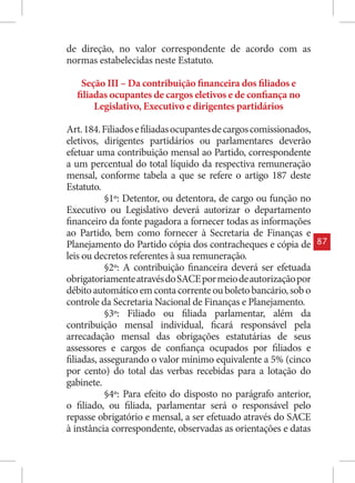 de direção, no valor correspondente de acordo com as
normas estabelecidas neste Estatuto.

   Seção III – Da contribuição financeira dos filiados e
  filiadas ocupantes de cargos eletivos e de confiança no
       Legislativo, Executivo e dirigentes partidários

Art. 184. Filiados e filiadas ocupantes de cargos comissionados,
eletivos, dirigentes partidários ou parlamentares deverão
efetuar uma contribuição mensal ao Partido, correspondente
a um percentual do total líquido da respectiva remuneração
mensal, conforme tabela a que se refere o artigo 187 deste
Estatuto.
           §1º: Detentor, ou detentora, de cargo ou função no
Executivo ou Legislativo deverá autorizar o departamento
financeiro da fonte pagadora a fornecer todas as informações
ao Partido, bem como fornecer à Secretaria de Finanças e
Planejamento do Partido cópia dos contracheques e cópia de         87
leis ou decretos referentes à sua remuneração.
           §2º: A contribuição financeira deverá ser efetuada
obrigatoriamente através do SACE por meio de autorização por
débito automático em conta corrente ou boleto bancário, sob o
controle da Secretaria Nacional de Finanças e Planejamento.
           §3º: Filiado ou filiada parlamentar, além da
contribuição mensal individual, ficará responsável pela
arrecadação mensal das obrigações estatutárias de seus
assessores e cargos de confiança ocupados por filiados e
filiadas, assegurando o valor mínimo equivalente a 5% (cinco
por cento) do total das verbas recebidas para a lotação do
gabinete.
           §4º: Para efeito do disposto no parágrafo anterior,
o filiado, ou filiada, parlamentar será o responsável pelo
repasse obrigatório e mensal, a ser efetuado através do SACE
à instância correspondente, observadas as orientações e datas
 