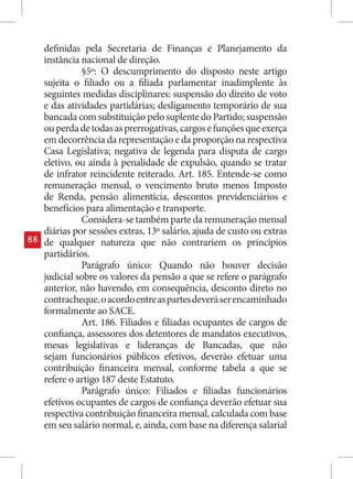 definidas pela Secretaria de Finanças e Planejamento da
     instância nacional de direção.
               §5º: O descumprimento do disposto neste artigo
     sujeita o filiado ou a filiada parlamentar inadimplente às
     seguintes medidas disciplinares: suspensão do direito de voto
     e das atividades partidárias; desligamento temporário de sua
     bancada com substituição pelo suplente do Partido; suspensão
     ou perda de todas as prerrogativas, cargos e funções que exerça
     em decorrência da representação e da proporção na respectiva
     Casa Legislativa; negativa de legenda para disputa de cargo
     eletivo, ou ainda à penalidade de expulsão, quando se tratar
     de infrator reincidente reiterado. Art. 185. Entende-se como
     remuneração mensal, o vencimento bruto menos Imposto
     de Renda, pensão alimentícia, descontos previdenciários e
     benefícios para alimentação e transporte.
               Considera-se também parte da remuneração mensal
     diárias por sessões extras, 13º salário, ajuda de custo ou extras
88   de qualquer natureza que não contrariem os princípios
     partidários.
               Parágrafo único: Quando não houver decisão
     judicial sobre os valores da pensão a que se refere o parágrafo
     anterior, não havendo, em consequência, desconto direto no
     contracheque, o acordo entre as partes deverá ser encaminhado
     formalmente ao SACE.
               Art. 186. Filiados e filiadas ocupantes de cargos de
     confiança, assessores dos detentores de mandatos executivos,
     mesas legislativas e lideranças de Bancadas, que não
     sejam funcionários públicos efetivos, deverão efetuar uma
     contribuição financeira mensal, conforme tabela a que se
     refere o artigo 187 deste Estatuto.
               Parágrafo único: Filiados e filiadas funcionários
     efetivos ocupantes de cargos de confiança deverão efetuar sua
     respectiva contribuição financeira mensal, calculada com base
     em seu salário normal, e, ainda, com base na diferença salarial
 