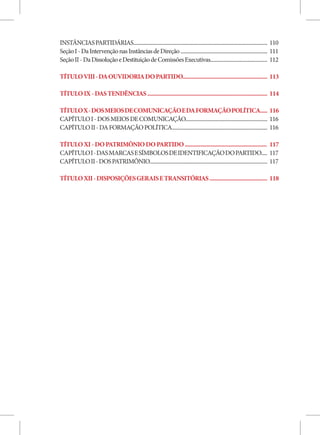 INSTÂNCIAS PARTIDÁRIAS............................................................................................................ 110
Seção I - Da Intervenção nas Instâncias de Direção ...................................................................... 111
Seção II - Da Dissolução e Destituição de Comissões Executivas.............................................. 112

TÍTULO VIII - DA OUVIDORIA DO PARTIDO............................................................ 113

TÍTULO IX - DAS TENDÊNCIAS ..................................................................................... 114

TÍTULO X - DOS MEIOS DE COMUNICAÇÃO E DA FORMAÇÃO POLÍTICA..... 116
CAPÍTULO I - DOS MEIOS DE COMUNICAÇÃO.................................................................. 116
CAPÍTULO II - DA FORMAÇÃO POLÍTICA............................................................................. 116

TÍTULO XI - DO PATRIMÔNIO DO PARTIDO .......................................................... 117
CAPÍTULO I - DAS MARCAS E SÍMBOLOS DE IDENTIFICAÇÃO DO PARTIDO..... 117
CAPÍTULO II - DOS PATRIMÔNIO............................................................................................... 117

TÍTULO XII - DISPOSIÇÕES GERAIS E TRANSITÓRIAS ......................................... 118
 