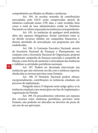 comprobatória aos filiados ou filiadas e instâncias.
                Art. 194. As receitas oriundas de contribuições
     arrecadadas pelo SACE serão comprovadas através de
     relatórios contendo nome, CPF, data, e valor recebido, bem
     como o total da taxa administrativa retida no Diretório
     Nacional e os valores repassados às instâncias correspondentes.
                Art. 195. As instâncias de qualquer nível poderão,
     além dos repasses obrigatórios, firmar convênios entre si,
     ou dividir recursos obtidos em campanhas financeiras e
     demais atividades de arrecadação, nas proporções por elas
     estabelecidas.
                Art. 196. A Comissão Executiva Nacional, através
     da Secretaria Nacional de Finanças e Planejamento, em
     conjunto com a Secretaria Nacional de Organização, proporá
     anualmente campanha de finanças associada à campanha de
     filiação, como forma de aumentar a arrecadação das instâncias
     e viabilizar as atividades partidárias nacionais.
92              Art. 197. Poderá ser decretada intervenção nas
     instâncias que não estiverem em dia com a instância superior,
     obedecidas as normas previstas neste Estatuto.
                Art. 198. O Diretório Nacional poderá efetuar,
     excepcionalmente, contribuições às instâncias estaduais em
     processo de implantação.
                Parágrafo único: O disposto neste artigo aplica-se às
     instâncias estaduais com municípios em fase de implantação e
     organização do Partido.
                Art. 199. Os procedimentos referentes aos repasses
     dos recursos entre instâncias partidárias, previstos neste
     Estatuto, não poderão ser alterados no decorrer do prazo de
     um ano de sua aprovação.
 