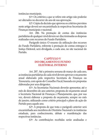instâncias municipais.
           §1º: Os critérios a que se refere este artigo não poderão
ser alterados no decorrer do ano de sua aprovação.
           §2º: Cópia da decisão que aprovou os critérios previstos
neste artigo deverá ser encaminhada às respectivas Secretarias de
Finanças municipais e nacional.
           Art. 206. Na prestação de contas das instâncias
partidárias de qualquer nível devem ser discriminadas as despesas
realizadas com recursos do Fundo Partidário.
           Parágrafo único: O resumo da utilização dos recursos
do Fundo Partidário, referente à prestação de contas entregue à
Justiça Eleitoral, será divulgado, a cada ano, no site nacional do
Partido.

                      CAPÍTULO V
                DO ORÇAMENTO E FUNDO
                  ELEITORAL INTERNO
                                                                       95
           Art. 207. Até a primeira semana de março de cada ano,
as instâncias partidárias de cada nível devem aprovar o orçamento
anual elaborado pela respectiva Secretaria de Finanças ou
Tesouraria, com apoio do Conselho Fiscal, baseada em propostas
elaboradas por seus dirigentes.
           §1º: As Secretarias Nacionais deverão apresentar, até o
mês de dezembro do ano anterior, proposta de orçamento anual
à Secretaria Nacional de Finanças e Planejamento, que, por sua
vez, deverá elaborar a proposta de orçamento, sempre no mês
de janeiro, utilizando como critério principal o plano de ação do
Partido para aquele ano.
           §2º: A proposta de que trata o parágrafo anterior será
encaminhada aos membros do Diretório Nacional e às instâncias
estaduais, para conhecimento, debate e manifestação das
respectivas instâncias.
           §3º: As contribuições recebidas serão analisadas e
 