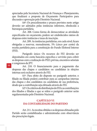 apreciadas pela Secretaria Nacional de Finanças e Planejamento,
     que finalizará a proposta de Orçamento Participativo para
     discussão e aprovação pelo Diretório Nacional.
               §4º: Os procedimentos e prazos previstos neste artigo
     deverão ser adotados pelas instâncias inferiores, obedecida a
     hierarquia partidária.
               Art. 208. Como forma de democratizar as atividades
     especificadas no orçamento, podem ser estabelecidos rateios de
     despesas entre instâncias e taxas de inscrição.
               Art. 209. As instâncias partidárias, em cada nível, ficam
     obrigadas a reservar, mensalmente, 5% (cinco por cento) da
     receita partidária para a constituição do Fundo Eleitoral Interno
     (FEI).
               Parágrafo único: Os recursos do FEI deverão ser
     depositados em conta bancária específica e servirão para cobrir
     as despesas com a realização do PED, prévias, encontros setoriais
     e congressos da JPT.
96             Art. 210. O financiamento para o pagamento das
     despesas das chapas e candidatos ou candidatas às eleições
     internas será exclusivo através do FEI.
               §1º: Para efeito do disposto no parágrafo anterior, o
     filiado ou filiada poderá contribuir para as campanhas internas
     das chapas e dos candidatos ou candidatas de sua preferência,
     desde que a contribuição seja efetuada através do FEI.
               §2º: Os critérios de distribuição do FEI e as contribuições
     dos filiados e filiadas a que se refere o parágrafo anterior serão
     regulamentadas pelo Diretório Nacional.

                        CAPÍTULO VI
                DA CONTABILIDADE DO PARTIDO

               Art. 211. As receitas obtidas e as despesas efetuadas pelo
     Partido serão contabilizadas e administradas com observância
     das prescrições legais.
 
