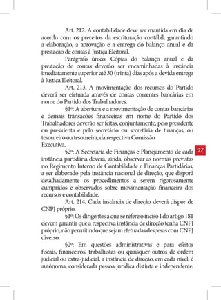 Art. 212. A contabilidade deve ser mantida em dia de
acordo com os preceitos da escrituração contábil, garantindo
a elaboração, a aprovação e a entrega do balanço anual e da
prestação de contas à Justiça Eleitoral.
            Parágrafo único: Cópias do balanço anual e da
prestação de contas deverão ser encaminhadas à instância
imediatamente superior até 30 (trinta) dias após a devida entrega
à Justiça Eleitoral.
            Art. 213. A movimentação dos recursos do Partido
deverá ser efetuada através de contas correntes bancárias em
nome do Partido dos Trabalhadores.
            §1º: A abertura e a movimentação de contas bancárias
e demais transações financeiras em nome do Partido dos
Trabalhadores deverão ser feitas, conjuntamente, pelo presidente
ou presidenta e pelo secretário ou secretária de finanças, ou
tesoureiro ou tesoureira, da respectiva Comissão
Executiva.
            §2º: A Secretaria de Finanças e Planejamento de cada          97
instância partidária deverá, ainda, observar as normas previstas
no Regimento Interno de Contabilidade e Finanças Partidárias,
a ser elaborado pela instância nacional de direção, que disporá
detalhadamente os procedimentos a serem rigorosamente
cumpridos e observados sobre movimentação financeira dos
recursos e contabilidade.
            Art. 214. Cada instância de direção deverá dispor de
CNPJ próprio.
            §1º: Os dirigentes a que se refere o inciso I do artigo 181
devem garantir que a respectiva instância de direção tenha CNPJ
próprio, não permitindo que sejam efetuadas despesas com CNPJ
diverso.
            §2º: Em questões administrativas e para efeitos
fiscais, financeiros, trabalhistas ou quaisquer outros de ordem
judicial ou extra-judicial, a instância de direção, em cada nível, é
autônoma, considerada pessoa jurídica distinta e independente,
 