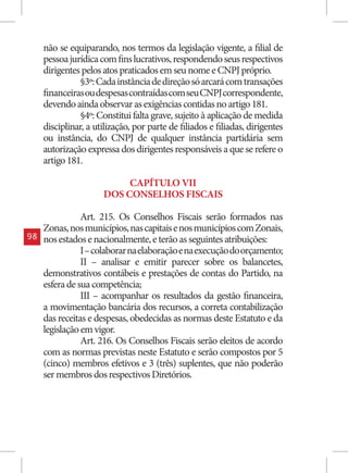 não se equiparando, nos termos da legislação vigente, a filial de
     pessoa jurídica com fins lucrativos, respondendo seus respectivos
     dirigentes pelos atos praticados em seu nome e CNPJ próprio.
                §3º: Cada instância de direção só arcará com transações
     financeiras ou despesas contraídas com seu CNPJ correspondente,
     devendo ainda observar as exigências contidas no artigo 181.
                §4º: Constitui falta grave, sujeito à aplicação de medida
     disciplinar, a utilização, por parte de filiados e filiadas, dirigentes
     ou instância, do CNPJ de qualquer instância partidária sem
     autorização expressa dos dirigentes responsáveis a que se refere o
     artigo 181.

                           CAPÍTULO VII
                      DOS CONSELHOS FISCAIS

                Art. 215. Os Conselhos Fiscais serão formados nas
     Zonas, nos municípios, nas capitais e nos municípios com Zonais,
98   nos estados e nacionalmente, e terão as seguintes atribuições:
                I – colaborar na elaboração e na execução do orçamento;
                II – analisar e emitir parecer sobre os balancetes,
     demonstrativos contábeis e prestações de contas do Partido, na
     esfera de sua competência;
                III – acompanhar os resultados da gestão financeira,
     a movimentação bancária dos recursos, a correta contabilização
     das receitas e despesas, obedecidas as normas deste Estatuto e da
     legislação em vigor.
                Art. 216. Os Conselhos Fiscais serão eleitos de acordo
     com as normas previstas neste Estatuto e serão compostos por 5
     (cinco) membros efetivos e 3 (três) suplentes, que não poderão
     ser membros dos respectivos Diretórios.
 
