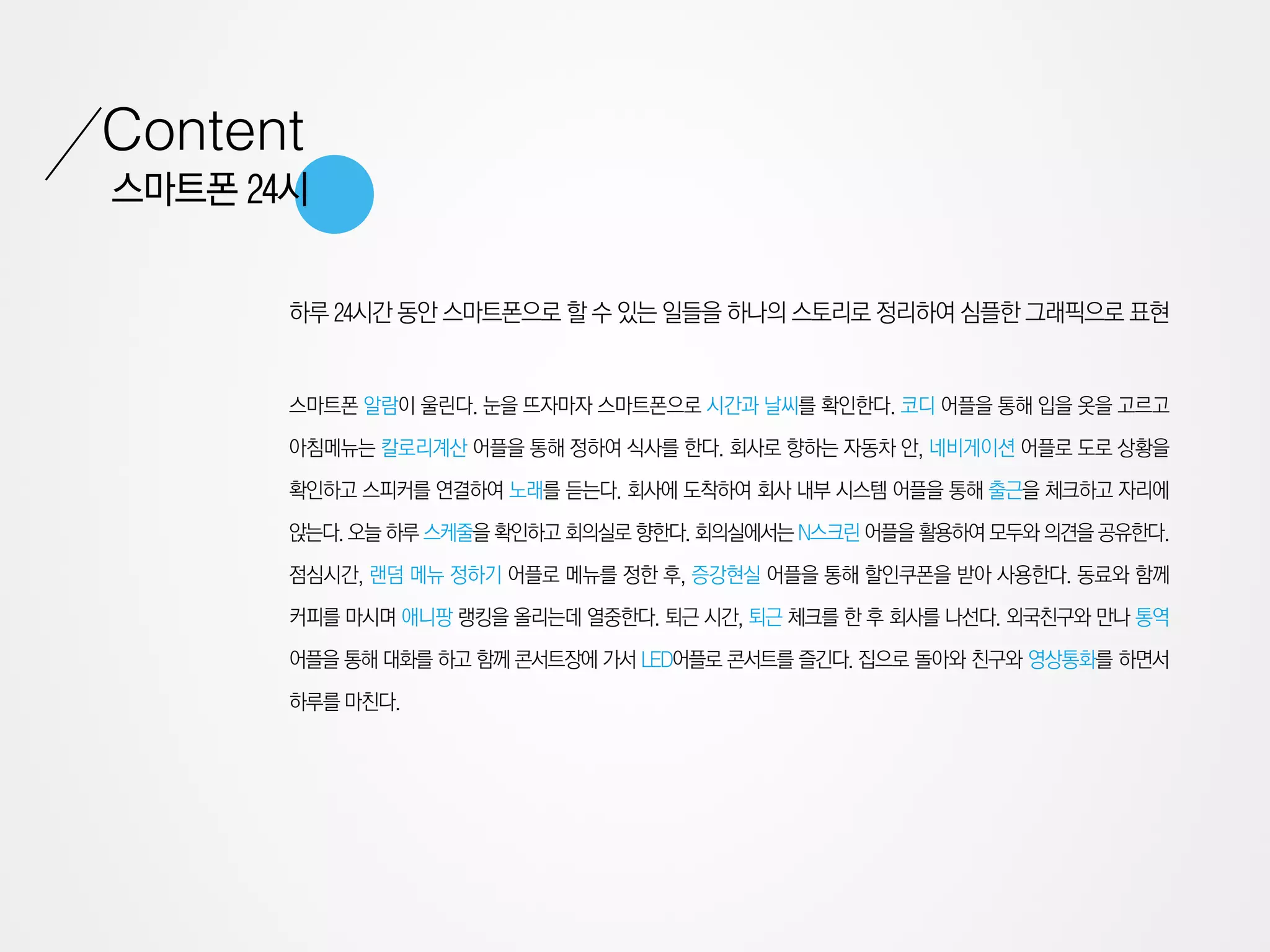 Content
스마트폰 24시


       하루 24시간 동안 스마트폰으로 할 수 있는 일들을 하나의 스토리로 정리하여 심플한 그래픽으로 표현


       스마트폰 알람이 울린다. 눈을 뜨자마자 스마트폰으로 시간과 날씨를 확인한다. 코디 어플을 통해 입을 옷을 고르고

       아침메뉴는 칼로리계산 어플을 통해 정하여 식사를 한다. 회사로 향하는 자동차 안, 네비게이션 어플로 도로 상황을

       확인하고 스피커를 연결하여 노래를 듣는다. 회사에 도착하여 회사 내부 시스템 어플을 통해 출근을 체크하고 자리에

       앉는다. 오늘 하루 스케줄을 확인하고 회의실로 향한다. 회의실에서는 N스크린 어플을 활용하여 모두와 의견을 공유한다.

       점심시간, 랜덤 메뉴 정하기 어플로 메뉴를 정한 후, 증강현실 어플을 통해 할인쿠폰을 받아 사용한다. 동료와 함께

       커피를 마시며 애니팡 랭킹을 올리는데 열중한다. 퇴근 시간, 퇴근 체크를 한 후 회사를 나선다. 외국친구와 만나 통역

       어플을 통해 대화를 하고 함께 콘서트장에 가서 LED어플로 콘서트를 즐긴다. 집으로 돌아와 친구와 영상통화를 하면서

       하루를 마친다.
 